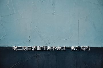 喝二兩白酒血壓會(huì)不會(huì)過(guò)一會(huì)升高嗎