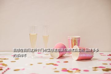 我想在我們這開個門市店想進瓶裝白酒然后賣出 品牌多多的那種不