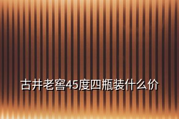古井老窖45度四瓶裝什么價