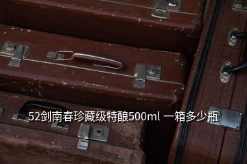52劍南春珍藏級(jí)特釀500ml 一箱多少瓶