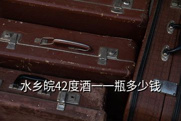水鄉(xiāng)皖42度酒一一瓶多少錢