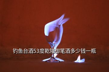 釣魚(yú)臺(tái)酒53度乾隆御筆酒多少錢(qián)一瓶