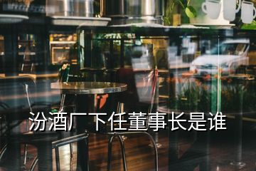 汾酒廠下任董事長(zhǎng)是誰(shuí)