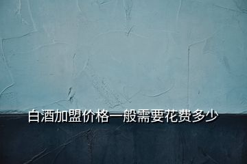 白酒加盟價格一般需要花費(fèi)多少