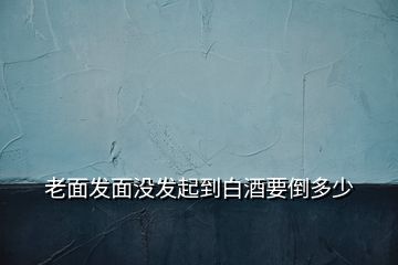 老面發(fā)面沒(méi)發(fā)起到白酒要倒多少