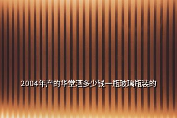 2004年產(chǎn)的華堂酒多少錢一瓶玻璃瓶裝的