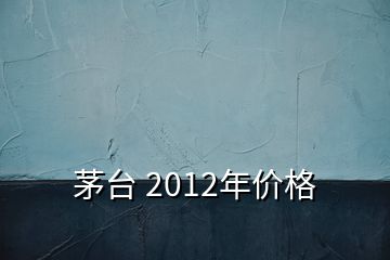 茅臺 2012年價格