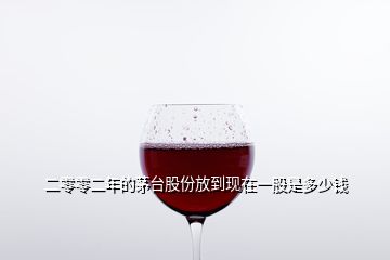 二零零二年的茅臺股份放到現在一股是多少錢