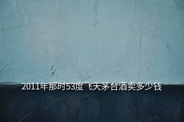 2011年那時(shí)53度飛天茅臺(tái)酒賣(mài)多少錢(qián)