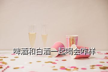啤酒和白酒一起喝會(huì)咋樣