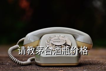 請(qǐng)教茅臺(tái)酒瓶價(jià)格