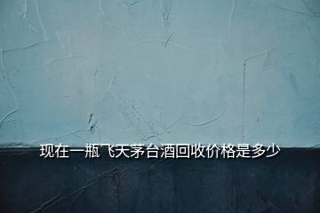 現(xiàn)在一瓶飛天茅臺酒回收價(jià)格是多少