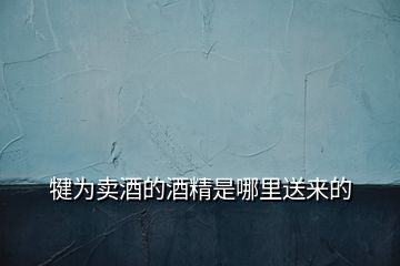 犍為賣(mài)酒的酒精是哪里送來(lái)的