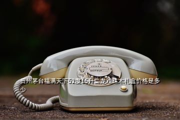 貴州茅臺福滿天下52度15升二龍戲珠木禮盒價(jià)格是多少