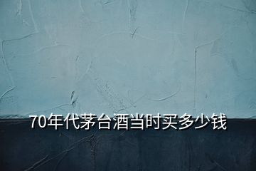 70年代茅臺酒當(dāng)時買多少錢