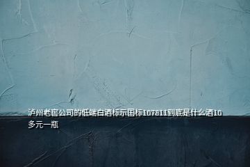 瀘州老窖公司的低端白酒標(biāo)示國標(biāo)107811到底是什么酒10多元一瓶