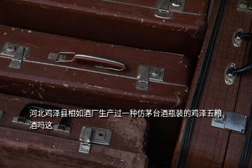 河北雞澤縣相如酒廠生產(chǎn)過一種仿茅臺酒瓶裝的雞澤五糧酒嗎這