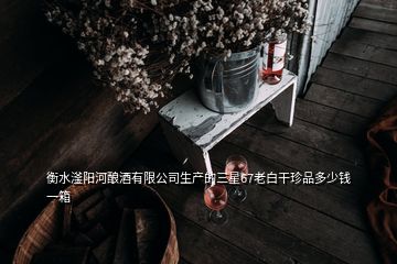 衡水滏陽(yáng)河釀酒有限公司生產(chǎn)的三星67老白干珍品多少錢一箱