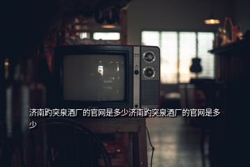 濟(jì)南趵突泉酒廠的官網(wǎng)是多少濟(jì)南趵突泉酒廠的官網(wǎng)是多少