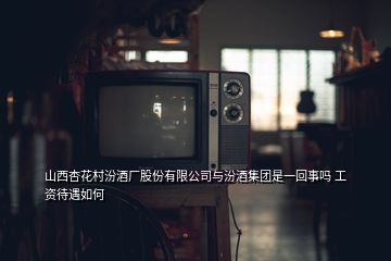 山西杏花村汾酒廠股份有限公司與汾酒集團(tuán)是一回事嗎 工資待遇如何