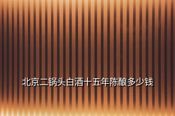 北京二鍋頭白酒十五年陳釀多少錢(qián)