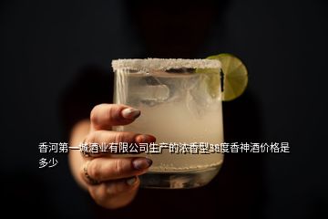 香河第一城酒業(yè)有限公司生產(chǎn)的濃香型38度香神酒價(jià)格是多少