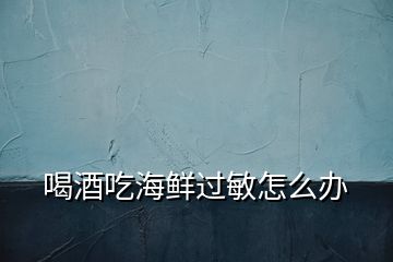 喝酒吃海鮮過敏怎么辦