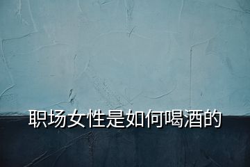 職場(chǎng)女性是如何喝酒的