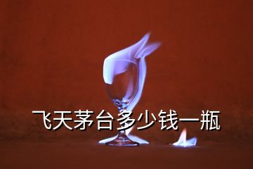 飛天茅臺多少錢一瓶