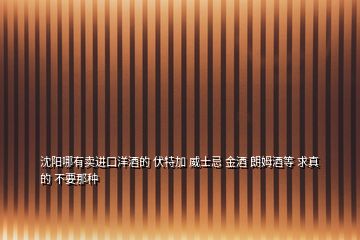 沈陽哪有賣進(jìn)口洋酒的 伏特加 威士忌 金酒 朗姆酒等 求真的 不要那種