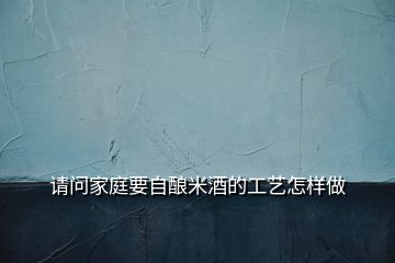 請(qǐng)問家庭要自釀米酒的工藝怎樣做