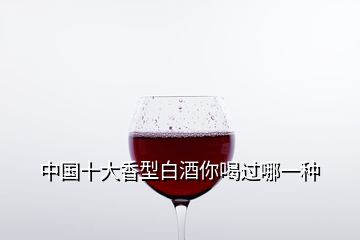 中國(guó)十大香型白酒你喝過哪一種