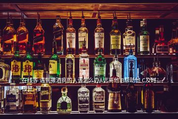 在線等 遇到撒酒瘋的人該怎么辦A遠(yuǎn)離他 B幫助他 C及時(shí)報(bào)警  搜