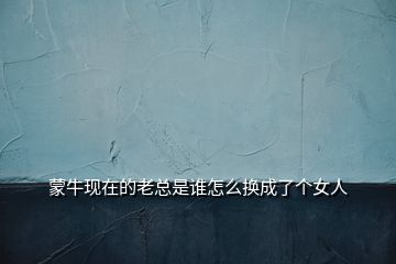 蒙?，F(xiàn)在的老總是誰(shuí)怎么換成了個(gè)女人