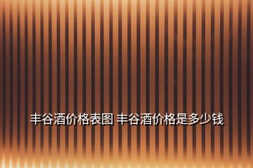 豐谷酒價(jià)格表圖 豐谷酒價(jià)格是多少錢