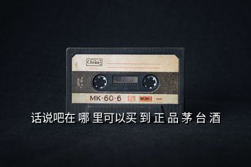 話(huà)說(shuō)吧在 哪 里可以買(mǎi) 到 正 品 茅 臺(tái) 酒