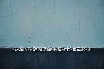 湘泉酒的價格和酒鬼酒的價格為什么相差那么多