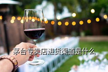 茅臺(tái)專(zhuān)賣(mài)店進(jìn)貨渠道是什么