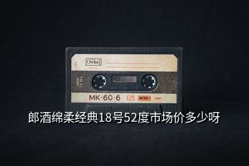 郎酒綿柔經典18號52度市場價多少呀