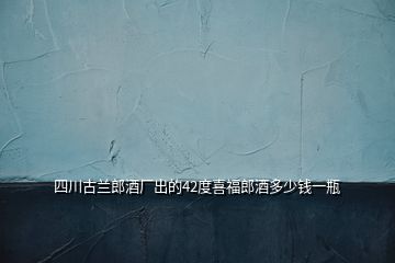 四川古蘭郎酒廠出的42度喜福郎酒多少錢(qián)一瓶