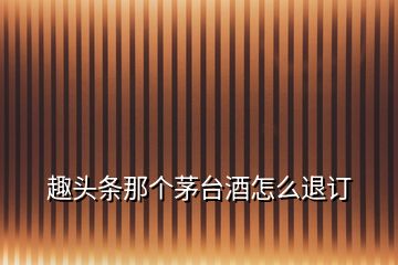 趣頭條那個(gè)茅臺(tái)酒怎么退訂