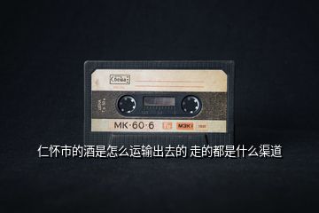 仁懷市的酒是怎么運(yùn)輸出去的 走的都是什么渠道