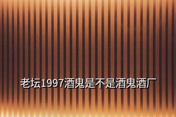 老壇1997酒鬼是不是酒鬼酒廠