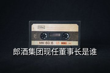郎酒集團現(xiàn)任董事長是誰