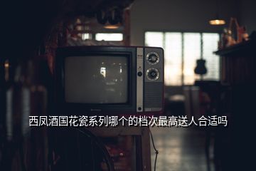 西鳳酒國(guó)花瓷系列哪個(gè)的檔次最高送人合適嗎