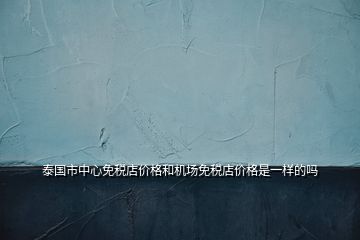 泰國市中心免稅店價格和機場免稅店價格是一樣的嗎