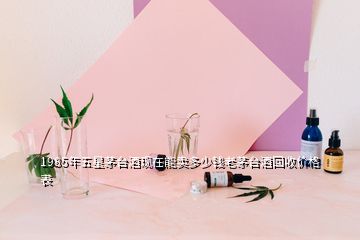 1985年五星茅臺酒現在能賣多少錢老茅臺酒回收價格表