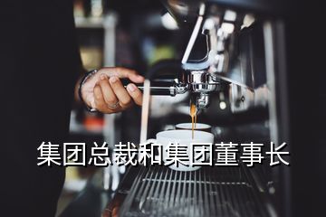 集團(tuán)總裁和集團(tuán)董事長(zhǎng)