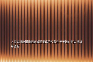 人家說喝韓國清酒能減肥是真的嗎我今年年初17可以喝嗎希望有