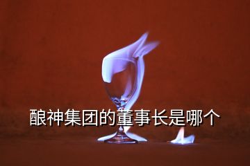 釀神集團(tuán)的董事長是哪個